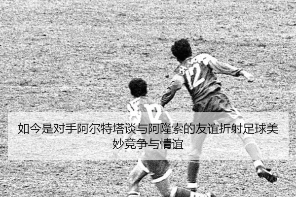 如今是对手阿尔特塔谈与阿隆索的友谊折射足球美妙竞争与情谊